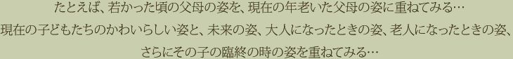たとえば、若かった頃の父母の姿を、現在の年老いた父母の姿に重ねてみる…現在の子どもたちのかわいらしい姿と、未来の姿、大人になったときの姿、老人になったときの姿、さらにその子の臨終の時の姿を重ねてみる…