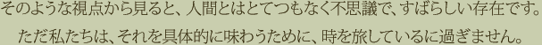 そのような視点から見ると、人間とはとてつもなく不思議で、すばらしい存在です。ただ私たちは、それを具体的に味わうために、時を旅しているに過ぎません。