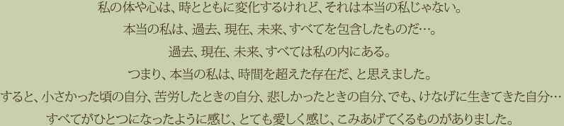 私の体や心は、時とともに変化するけれど、それは本当の私じゃない。本当の私は、過去、現在、未来、すべてを包含したものだ…。過去、現在、未来、すべては私の内にある。つまり、本当の私は、時間を超えた存在だ、と思えました。すると、小さかった頃の自分、苦労したときの自分、悲しかったときの自分、でも、けなげに生きてきた自分…すべてがひとつになったように感じ、とても愛しく感じ、こみあげてくるものがありました。