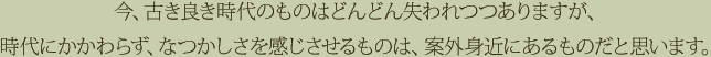 今、古き良き時代のものはどんどん失われつつありますが、時代にかかわらず、なつかしさを感じさせるものは、案外身近にあるものだと思います。