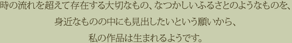 時の流れを超えて存在する大切なもの、なつかしいふるさとのようなものを、身近なものの中にも見出したいという願いから、私の作品は生まれるようです。