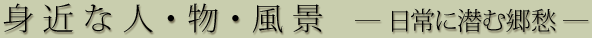 身近な人･物･風景 ―日常に潜む郷愁―