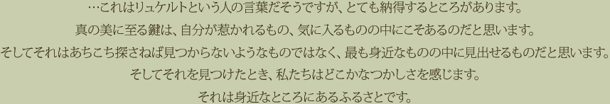 …これはリュケルトという人の言葉だそうですが、とても納得するところがあります。真の美に至る鍵は、自分が惹かれるもの、気に入るものの中にこそあるのだと思います。そしてそれはあちこち探さねば見つからないようなものではなく、最も身近なものの中に見出せるものだと思います。そしてそれを見つけたとき、私たちはどこかなつかしさを感じます。それは身近なところにあるふるさとです。
