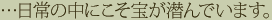 …日常の中にこそ宝が潜んでいます。