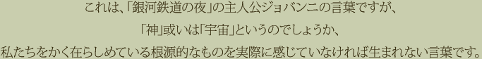 これは、「銀河鉄道の夜」の主人公ジョバンニの言葉ですが、「神」或いは「宇宙」というのでしょうか、私たちをかく在らしめている根源的なものを実際に感じていなければ生まれない言葉です。