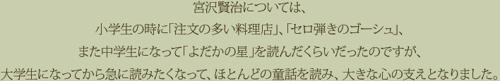 宮沢賢治については、小学生の時に「注文の多い料理店」、「セロ弾きのゴーシュ」、また中学生になって「よだかの星」を読んだくらいだったのですが、大学生になってから急に読みたくなって、ほとんどの童話を読み、大きな心の支えとなりました。