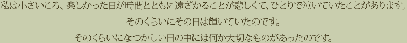 私は小さいころ、楽しかった日が時間とともに遠ざかることが悲しくて、ひとりで泣いていたことがあります。そのくらいにその日は輝いていたのです。そのくらいになつかしい日の中には何か大切なものがあったのです。