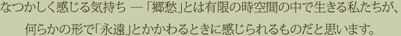 なつかしく感じる気持ち ― 「郷愁」とは有限の時空間の中で生きる私たちが、何らかの形で「永遠」とかかわるときに感じられるものだと思います。