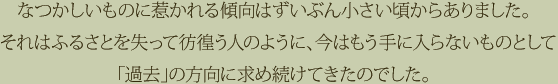 なつかしいものに惹かれる傾向はずいぶん小さい頃からありました。それはふるさとを失って彷徨う人のように、今はもう手に入らないものとして「過去」の方向に求め続けてきたのでした。