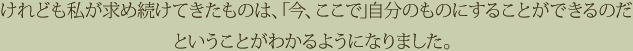 けれども私が求め続けてきたものは、「今、ここで」自分のものにすることができるのだということがわかるようになりました。