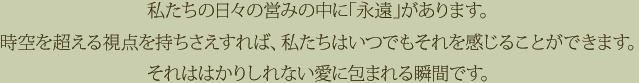 私たちの日々の営みの中に「永遠」があります。時空を超える視点を持ちさえすれば、私たちはいつでもそれを感じることができます。それははかりしれない愛に包まれる瞬間です。
