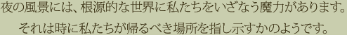 夜の風景には、根源的な世界に私たちをいざなう魔力があります。それは時に私たちが帰るべき場所を指し示すかのようです。