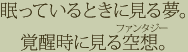 眠っているときに見る夢。覚醒時に見る空想。