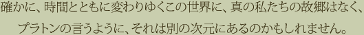 確かに、時間とともに変わりゆくこの世界に、真の私たちの故郷はなく、プラトンの言うように、それは別の次元にあるのかもしれません。